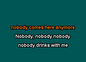 nobody comes here anymore

Nobody, nobody nobody

nobody drinks with me