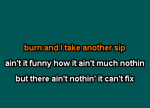 burn and I take another sip
ain't it funny how it ain't much nothin

but there ain't nothin' it can't fix