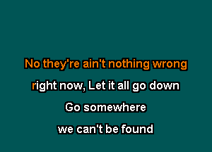 No they're ain't nothing wrong

right now, Let it all go down

Go somewhere

we can't be found