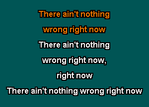 There ain't nothing
wrong right now
There ain't nothing
wrong right now,

right now

There ain't nothing wrong right now
