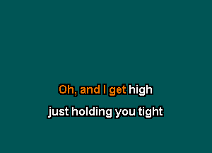 Oh, and I get high

just holding you tight
