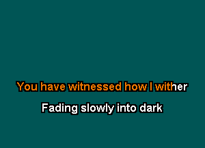 You have witnessed how I wither

Fading slowly into dark