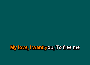 My love, I want you, To free me