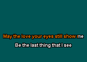 May the love your eyes still show me

Be the last thing that I see