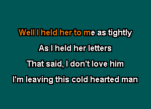 Well I held her to me as tightly
As I held her letters

That said, I don't love him

I'm leaving this cold hearted man