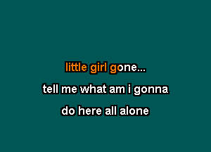 little girl gone...

tell me what am i gonna

do here all alone