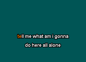 tell me what am i gonna

do here all alone