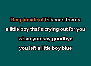 Deep inside ofthis man theres

a little boy that's crying out for you

when you say goodbye

you left a little boy blue