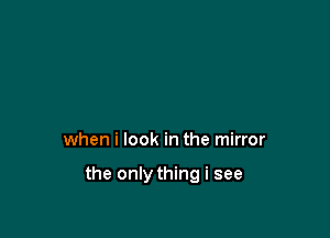 when i look in the mirror

the only thing i see