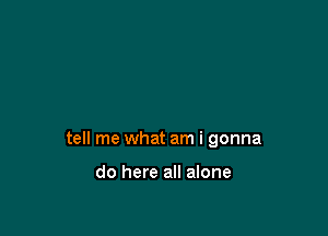 tell me what am i gonna

do here all alone