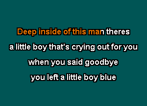 Deep inside ofthis man theres

a little boy that's crying out for you

when you said goodbye

you left a little boy blue