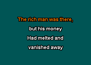 The rich man was there,

but his money
Had melted and

vanished away