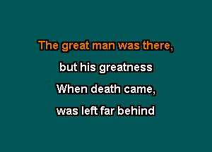 The great man was there,

but his greatness
When death came,

was left far behind