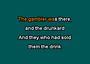 The gambler was there,

and the drunkard
And they who had sold
them the drink