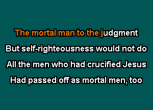 The mortal man to the judgment
But self-righteousness would not do
All the men who had crucified Jesus

Had passed off as mortal men, too