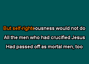 But self-righteousness would not do
All the men who had crucified Jesus

Had passed off as mortal men, too