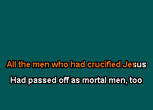 All the men who had crucified Jesus

Had passed off as mortal men, too