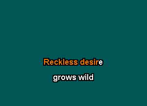 Reckless desire

grows wild