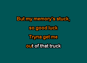But my memory's stuck,

so good luck
Tryna get me
out of that truck