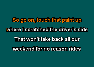 So go on, touch that paint up
where I scratched the driver's side
That won't take back all our

weekend for no reason rides