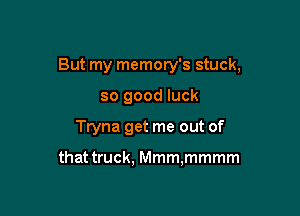 But my memory's stuck,

so good luck
Tryna get me out of

that truck. Mmm,mmmm