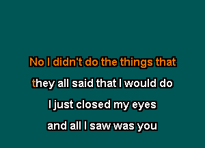 No I didn't do the things that
they all said that I would do

ljust closed my eyes

and all I saw was you