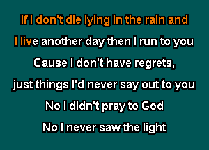 lfl don't die lying in the rain and
I live another day then I run to you
Cause I don't have regrets,
just things I'd never say out to you
No I didn't pray to God

No I never saw the light