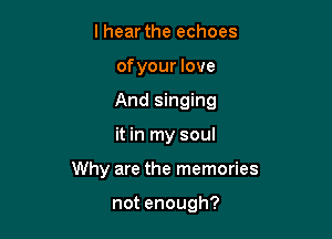 lhear the echoes
of your love
And singing

it in my soul

Why are the memories

not enough?