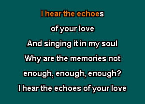 I hear the echoes
ofyour love
And singing it in my soul
Why are the memories not

enough, enough, enough?

lhear the echoes of your love