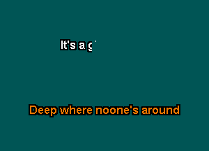 Deep where noone's around