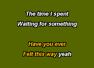 The time Ispen!

Waiting for something

Have you ever

Felt this way yeah