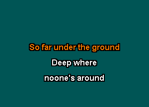 So far under the ground

Deep where

noone's around