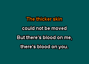 The thicker skin
could not be moved

Butthere's blood on me,

there's blood on you.