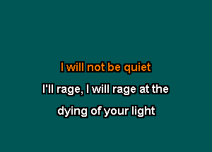 I will not be quiet

I'll rage, lwill rage at the

dying ofyour light