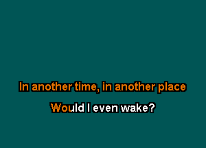 In another time, in another place

Would I even wake?