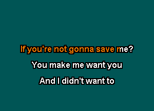 lfyou're not gonna save me?

You make me want you
And I didn't want to