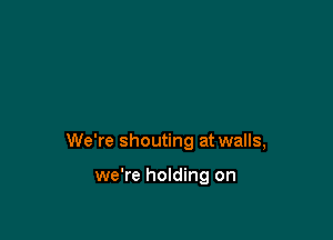 We're shouting at walls,

we're holding on