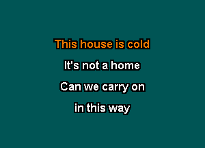 This house is cold

It's not a home

Can we carry on

in this way