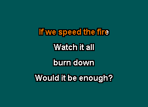 lfwe speed the fare

Watch it all
burn down

Would it be enough?