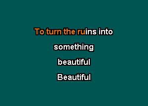 To turn the ruins into

something

beautiful

Beautiful