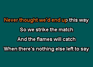 Never thought we'd end up this way
So we strike the match
And the flames will catch

When there's nothing else left to say