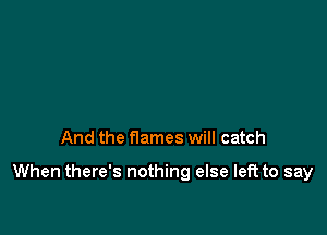 And the flames will catch

When there's nothing else left to say