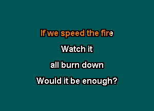 lfwe speed the fare

Watch it
all burn down

Would it be enough?