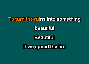 To turn the ruins into something

beautiful
Beautiful

lfwe speed the fire