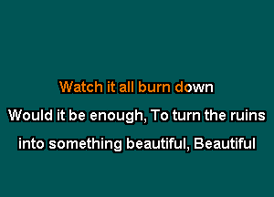 Watch it all burn down

Would it be enough, To turn the ruins

into something beautiful, Beautiful