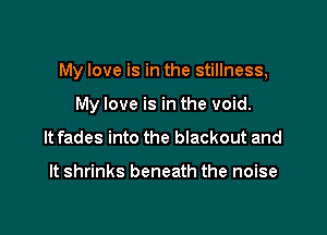 My love is in the stillness,

My love is in the void.
It fades into the blackout and

It shrinks beneath the noise