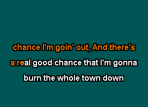chance I'm goin' out, And there's

a real good chance that I'm gonna

burn the whole town down