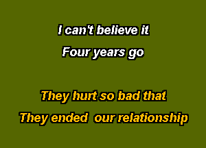 I can't believe it

Four years go

They hurt so bad that

They ended our reiationship