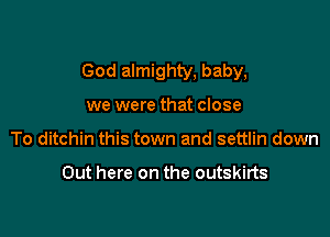 God almighty, baby,

we were that close
To ditchin this town and settlin down

Out here on the outskirts