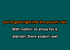 pot of gold right into the pourin' rain

With nothin' to show for it,

standin' there soakin' wet